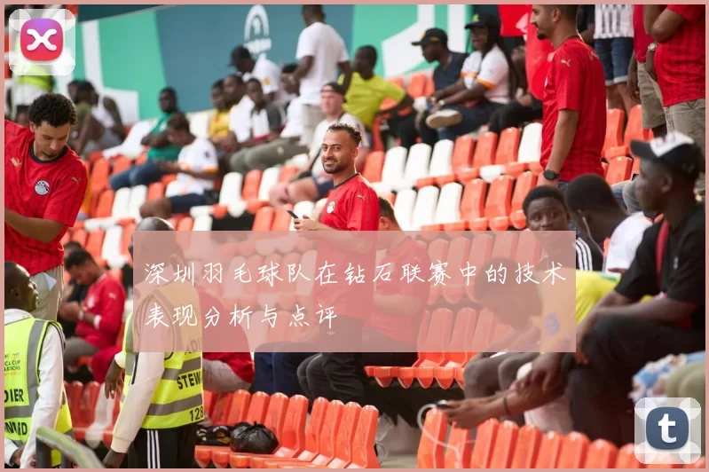 深圳羽毛球队在钻石联赛中的技术表现分析与点评