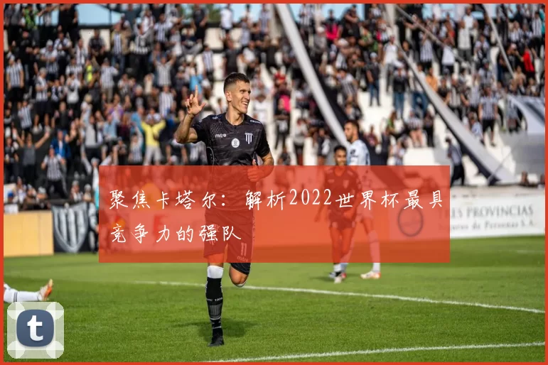 聚焦卡塔尔：解析2022世界杯最具竞争力的强队