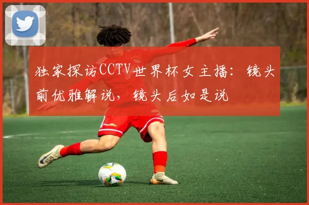 独家探访CCTV世界杯女主播：镜头前优雅解说，镜头后如是说