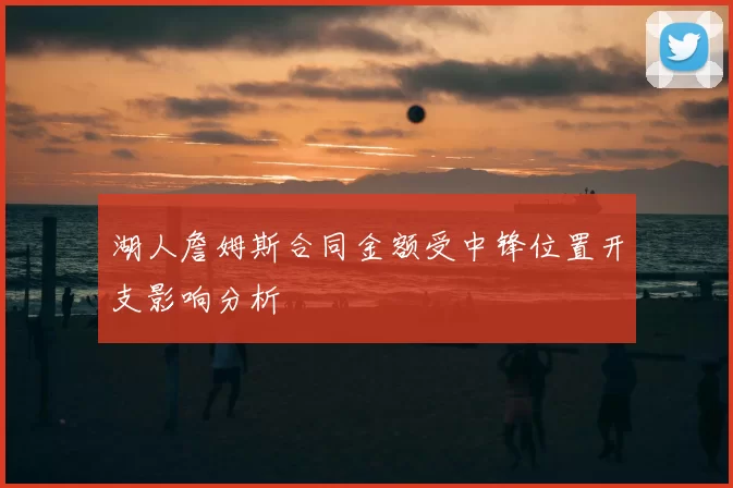 湖人詹姆斯合同金额受中锋位置开支影响分析