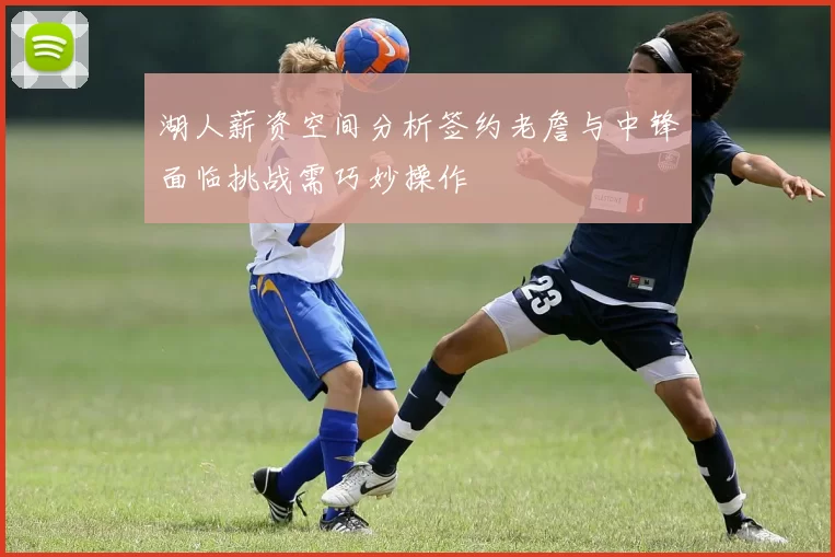 湖人薪资空间分析签约老詹与中锋面临挑战需巧妙操作