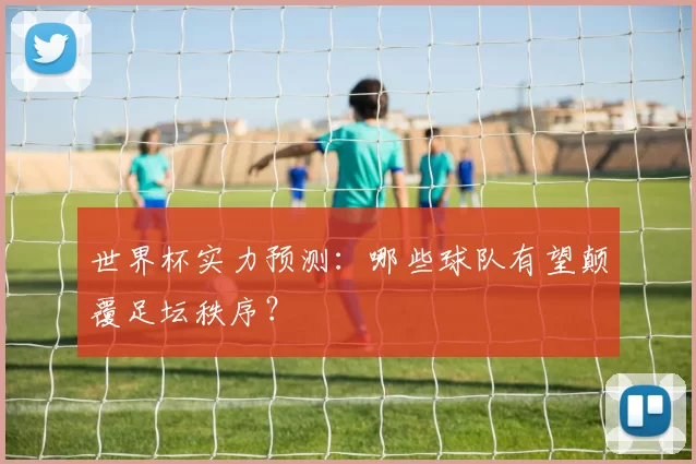世界杯实力预测：哪些球队有望颠覆足坛秩序？