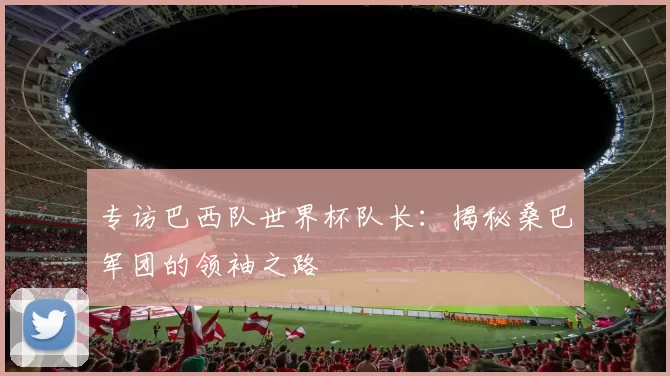 专访巴西队世界杯队长：揭秘桑巴军团的领袖之路