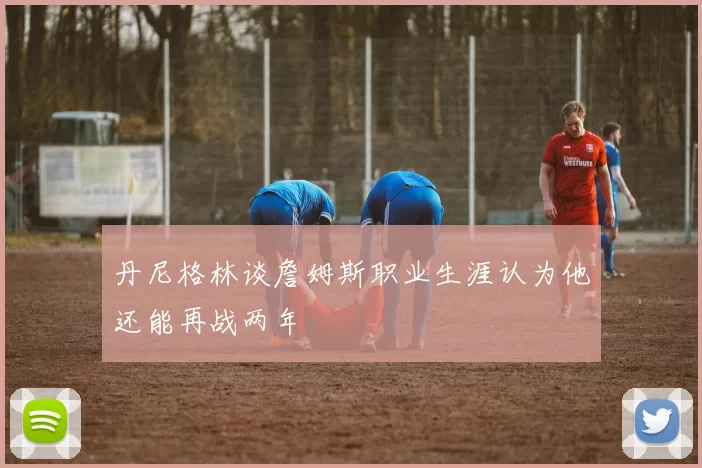 丹尼格林谈詹姆斯职业生涯认为他还能再战两年