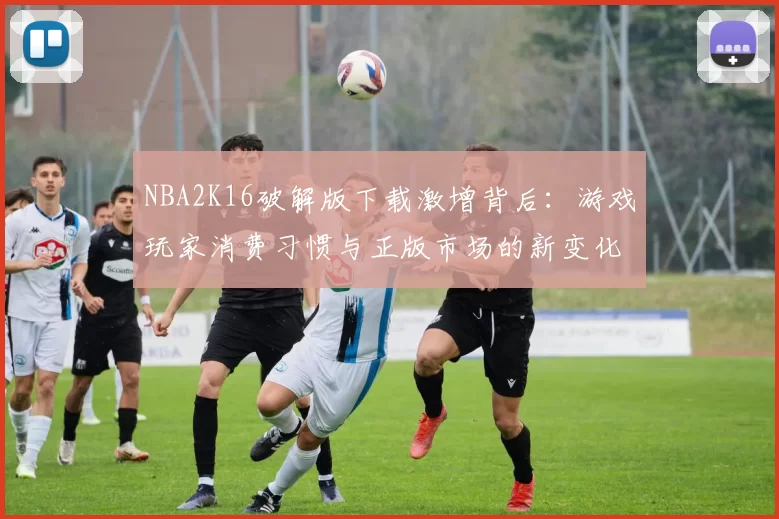 NBA2K16破解版下载激增背后：游戏玩家消费习惯与正版市场的新变化